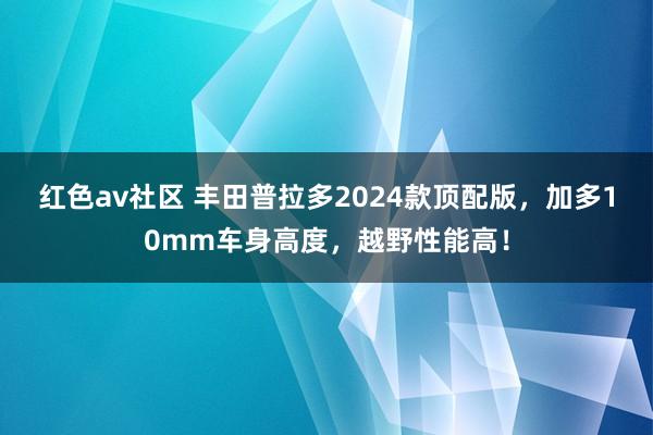 红色av社区 丰田普拉多2024款顶配版，加多10mm车身高度，越野性能高！