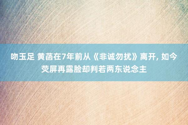 吻玉足 黄菡在7年前从《非诚勿扰》离开, 如今荧屏再露脸却判若两东说念主