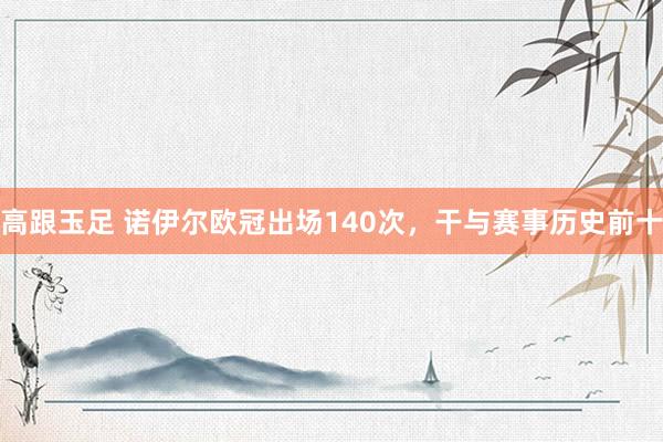 高跟玉足 诺伊尔欧冠出场140次，干与赛事历史前十