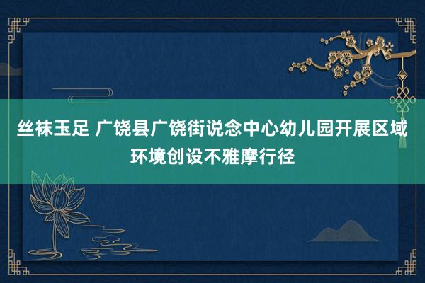 丝袜玉足 广饶县广饶街说念中心幼儿园开展区域环境创设不雅摩行径