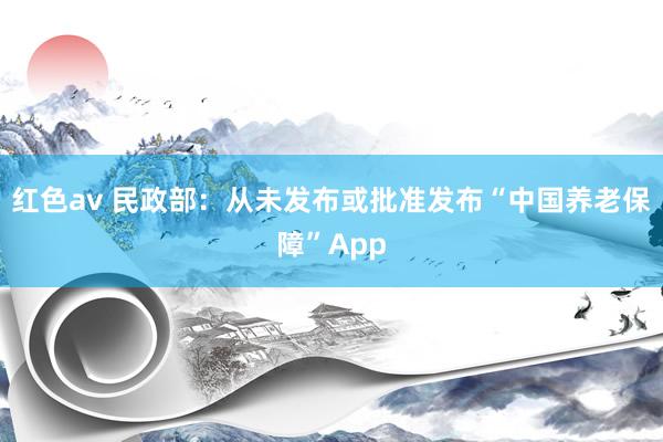 红色av 民政部：从未发布或批准发布“中国养老保障”App