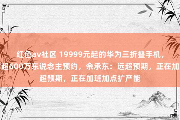 红色av社区 19999元起的华为三折叠手机，秒售罄！此前超600万东说念主预约，余承东：远超预期，正在加班加点扩产能