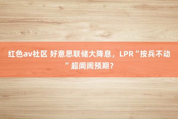 红色av社区 好意思联储大降息，LPR“按兵不动”超阛阓预期？