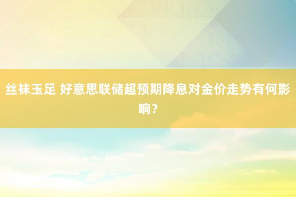 丝袜玉足 好意思联储超预期降息对金价走势有何影响？