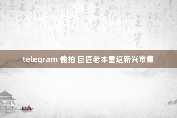 telegram 偷拍 巨匠老本重返新兴市集