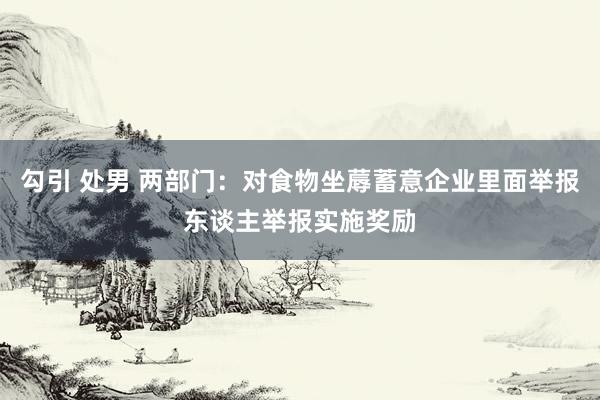 勾引 处男 两部门：对食物坐蓐蓄意企业里面举报东谈主举报实施奖励