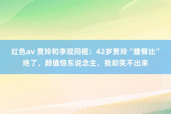 红色av 贾玲和李现同框：42岁贾玲“腰臀比”绝了，颜值惊东说念主，我却笑不出来