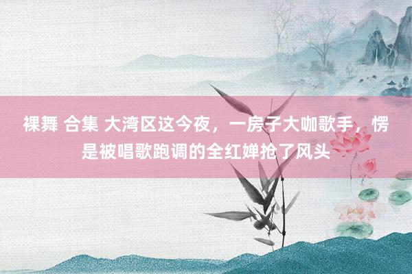 裸舞 合集 大湾区这今夜，一房子大咖歌手，愣是被唱歌跑调的全红婵抢了风头