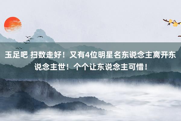 玉足吧 扫数走好！又有4位明星名东说念主离开东说念主世！个个让东说念主可惜！