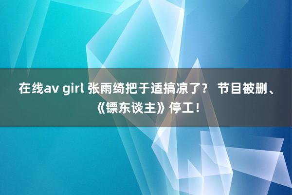 在线av girl 张雨绮把于适搞凉了？ 节目被删、《镖东谈主》停工！