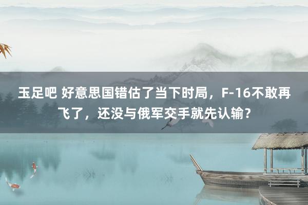 玉足吧 好意思国错估了当下时局，F-16不敢再飞了，还没与俄军交手就先认输？