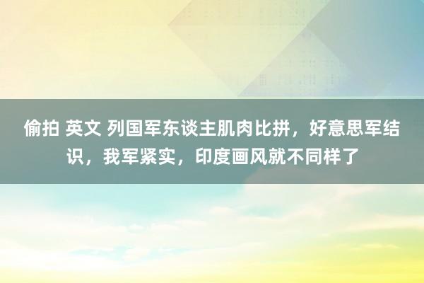 偷拍 英文 列国军东谈主肌肉比拼，好意思军结识，我军紧实，印度画风就不同样了