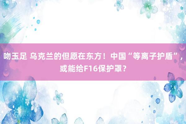 吻玉足 乌克兰的但愿在东方！中国“等离子护盾”，或能给F16保护罩？