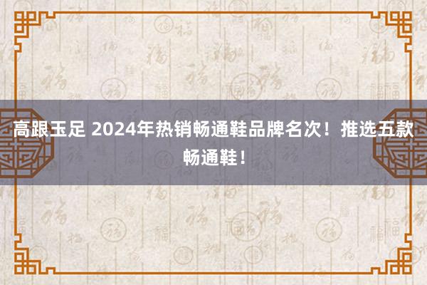 高跟玉足 2024年热销畅通鞋品牌名次！推选五款畅通鞋！