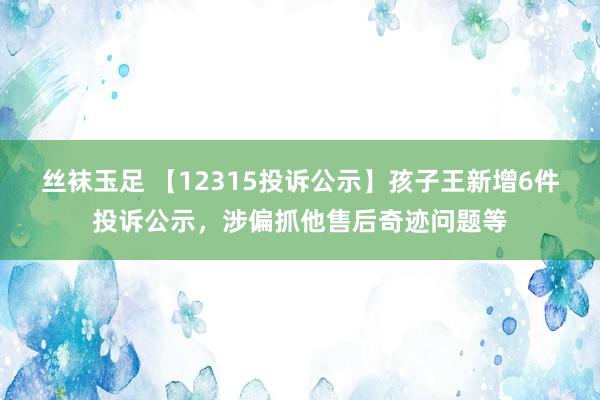 丝袜玉足 【12315投诉公示】孩子王新增6件投诉公示，涉偏抓他售后奇迹问题等