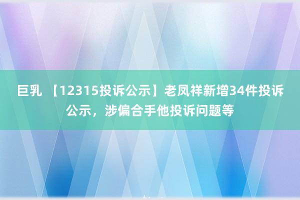 巨乳 【12315投诉公示】老凤祥新增34件投诉公示，涉偏合手他投诉问题等