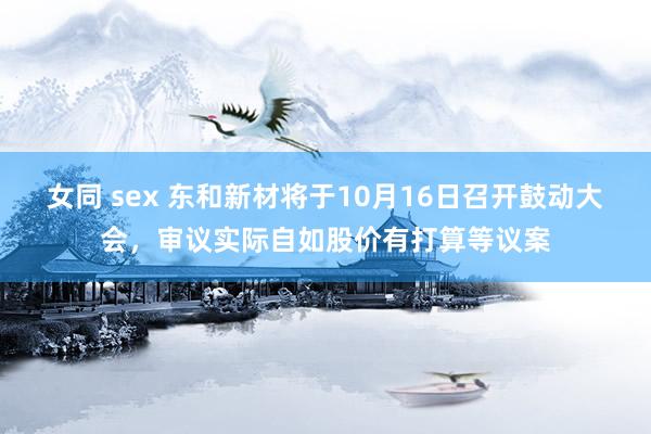 女同 sex 东和新材将于10月16日召开鼓动大会，审议实际自如股价有打算等议案