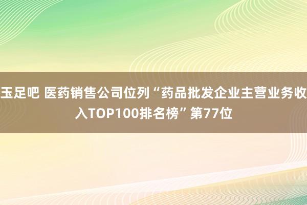 玉足吧 医药销售公司位列“药品批发企业主营业务收入TOP100排名榜”第77位