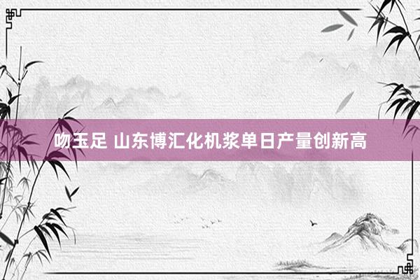 吻玉足 山东博汇化机浆单日产量创新高