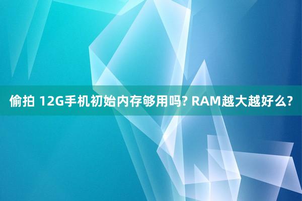 偷拍 12G手机初始内存够用吗? RAM越大越好么?