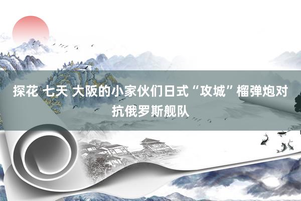 探花 七天 大阪的小家伙们日式“攻城”榴弹炮对抗俄罗斯舰队