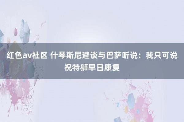 红色av社区 什琴斯尼避谈与巴萨听说：我只可说祝特狮早日康复