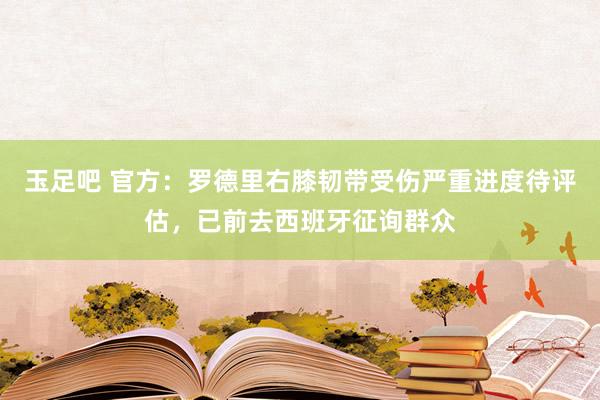 玉足吧 官方：罗德里右膝韧带受伤严重进度待评估，已前去西班牙征询群众