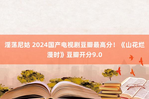 淫荡尼姑 2024国产电视剧豆瓣最高分！《山花烂漫时》豆瓣开分9.0