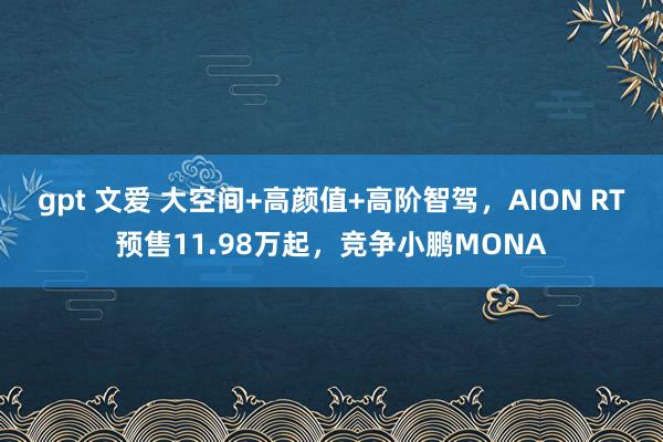 gpt 文爱 大空间+高颜值+高阶智驾，AION RT预售11.98万起，竞争小鹏MONA