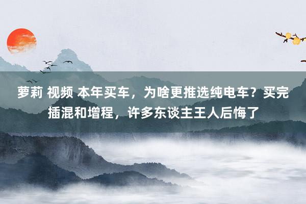 萝莉 视频 本年买车，为啥更推选纯电车？买完插混和增程，许多东谈主王人后悔了