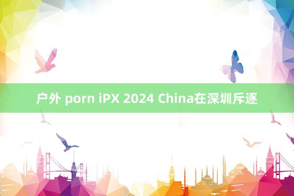 户外 porn iPX 2024 China在深圳斥逐