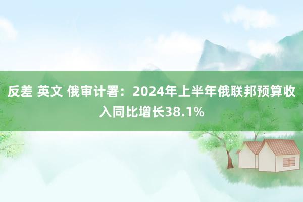 反差 英文 俄审计署：2024年上半年俄联邦预算收入同比增长38.1%