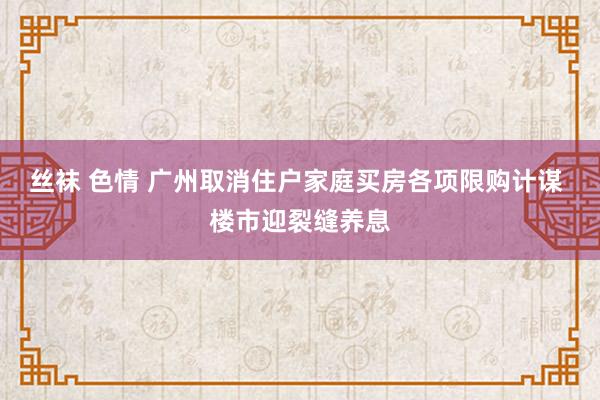 丝袜 色情 广州取消住户家庭买房各项限购计谋 楼市迎裂缝养息