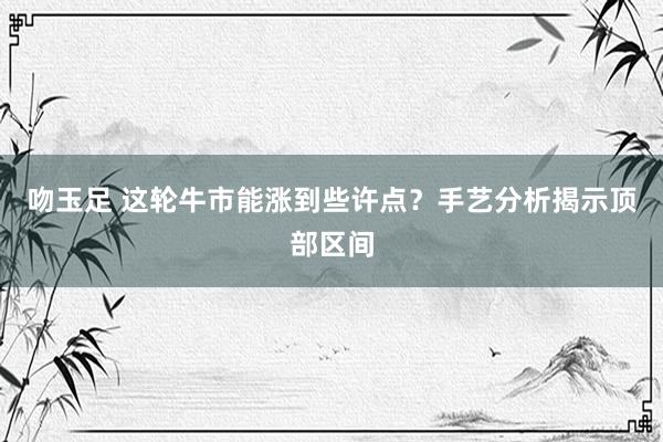 吻玉足 这轮牛市能涨到些许点？手艺分析揭示顶部区间