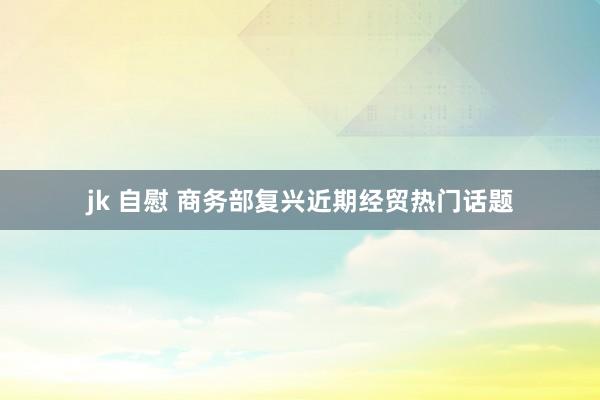 jk 自慰 商务部复兴近期经贸热门话题