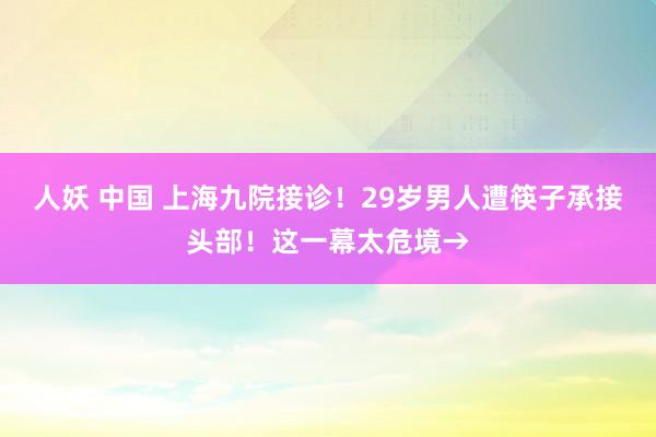 人妖 中国 上海九院接诊！29岁男人遭筷子承接头部！这一幕太危境→