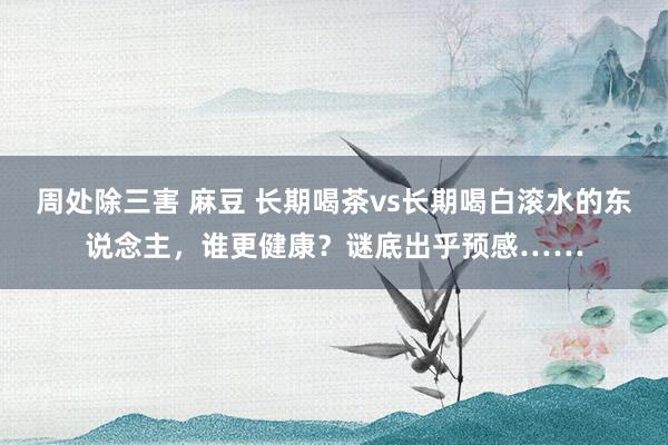 周处除三害 麻豆 长期喝茶vs长期喝白滚水的东说念主，谁更健康？谜底出乎预感……