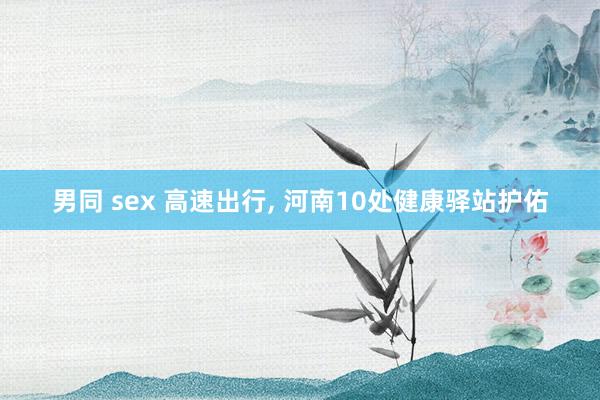 男同 sex 高速出行， 河南10处健康驿站护佑