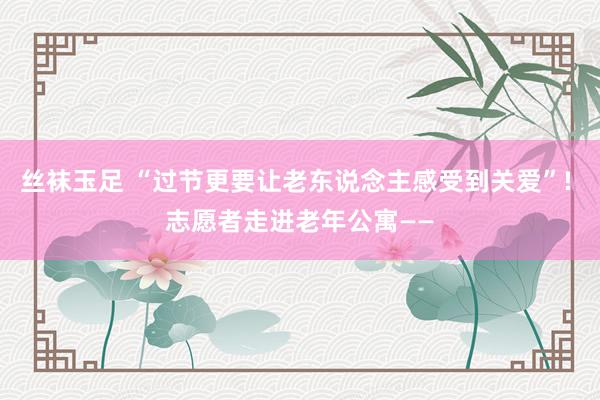 丝袜玉足 “过节更要让老东说念主感受到关爱”! 志愿者走进老年公寓——