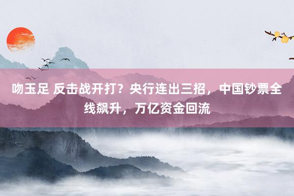 吻玉足 反击战开打？央行连出三招，中国钞票全线飙升，万亿资金回流