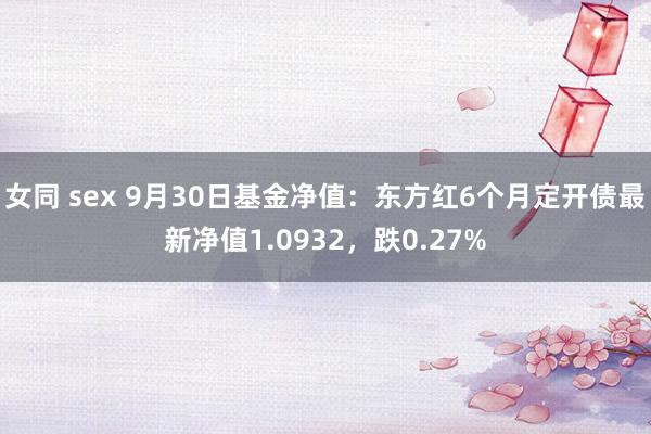 女同 sex 9月30日基金净值：东方红6个月定开债最新净值1.0932，跌0.27%