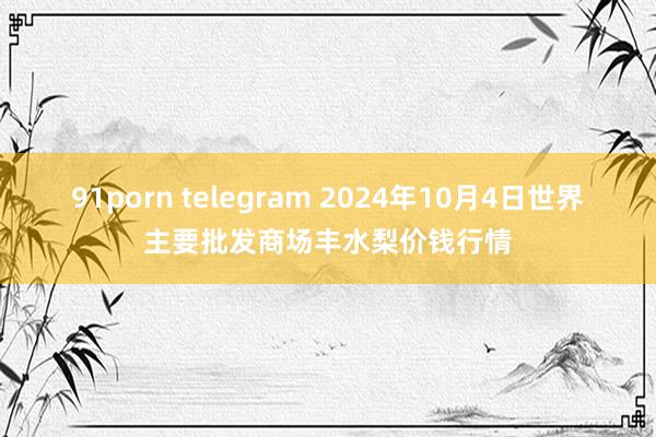 91porn telegram 2024年10月4日世界主要批发商场丰水梨价钱行情