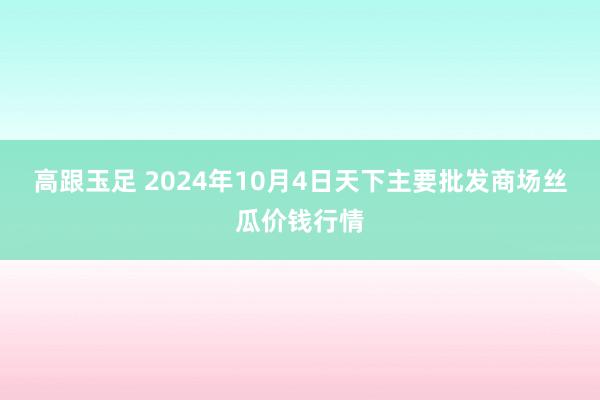 高跟玉足 2024年10月4日天下主要批发商场丝瓜价钱行情