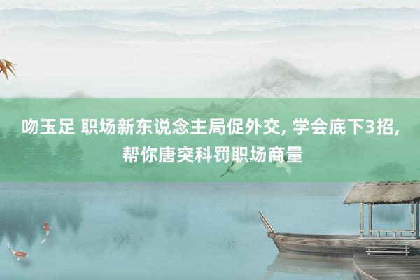 吻玉足 职场新东说念主局促外交， 学会底下3招， 帮你唐突科罚职场商量