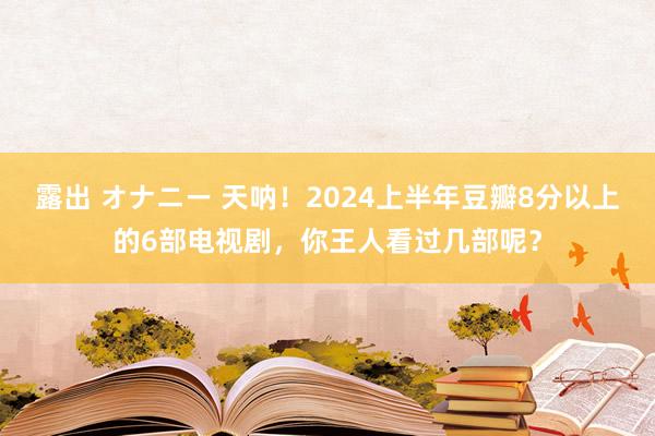 露出 オナニー 天呐！2024上半年豆瓣8分以上的6部电视剧，你王人看过几部呢？