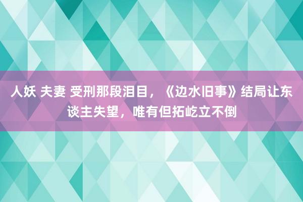 人妖 夫妻 受刑那段泪目，《边水旧事》结局让东谈主失望，唯有但拓屹立不倒