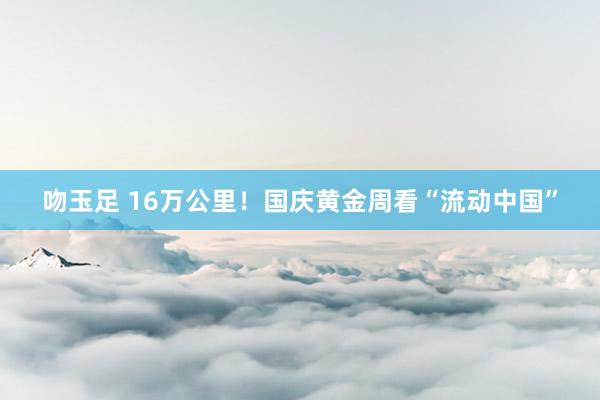 吻玉足 16万公里！国庆黄金周看“流动中国”