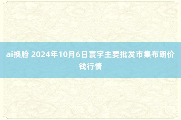 ai换脸 2024年10月6日寰宇主要批发市集布朗价钱行情