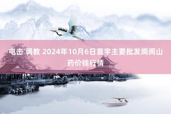 电击 调教 2024年10月6日寰宇主要批发阛阓山药价钱行情