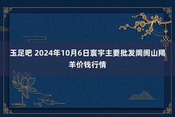 玉足吧 2024年10月6日寰宇主要批发阛阓山羯羊价钱行情